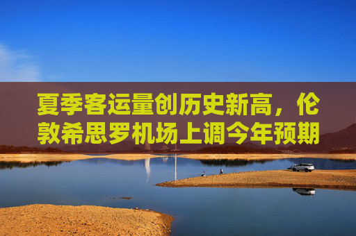 夏季客运量创历史新高，伦敦希思罗机场上调今年预期