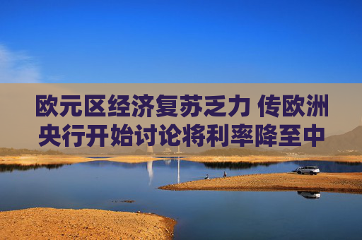 欧元区经济复苏乏力 传欧洲央行开始讨论将利率降至中性水平以下