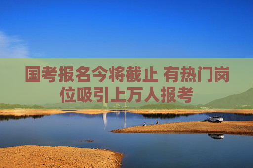 国考报名今将截止 有热门岗位吸引上万人报考