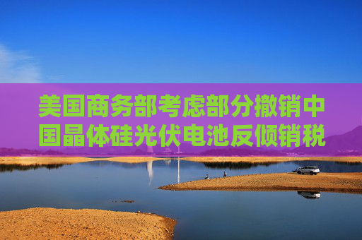 美国商务部考虑部分撤销中国晶体硅光伏电池反倾销税和反补贴税 大全新能源涨超9.6%