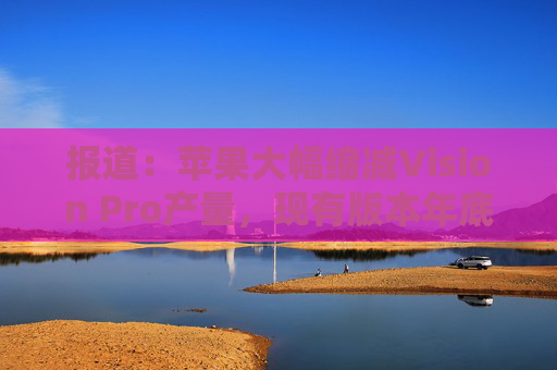 报道：苹果大幅缩减Vision Pro产量，现有版本年底前可能完全停产