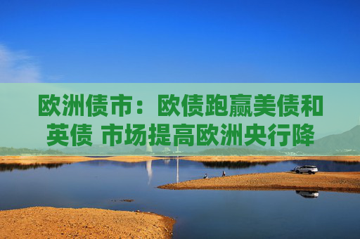 欧洲债市：欧债跑赢美债和英债 市场提高欧洲央行降息50个基点的押注