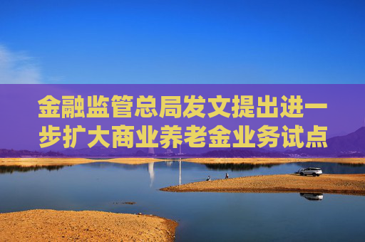 金融监管总局发文提出进一步扩大商业养老金业务试点 大力发展各类养老年金保险
