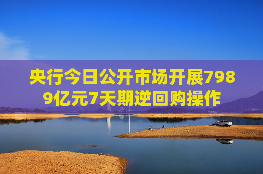 央行今日公开市场开展7989亿元7天期逆回购操作