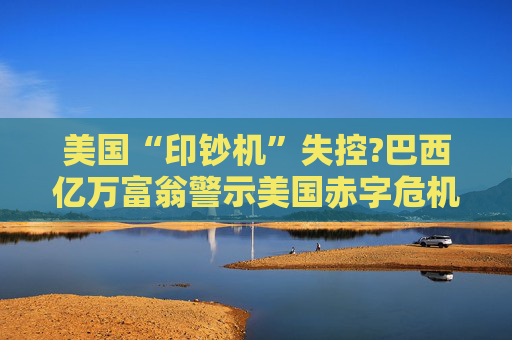 美国“印钞机”失控?巴西亿万富翁警示美国赤字危机!