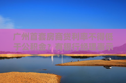 广州首套房商贷利率不得低于公积金?有银行经理表示已收到通知
