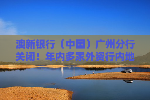 澳新银行（中国）广州分行关闭！年内多家外资行内地网点关停 中资行也在调整分支机构