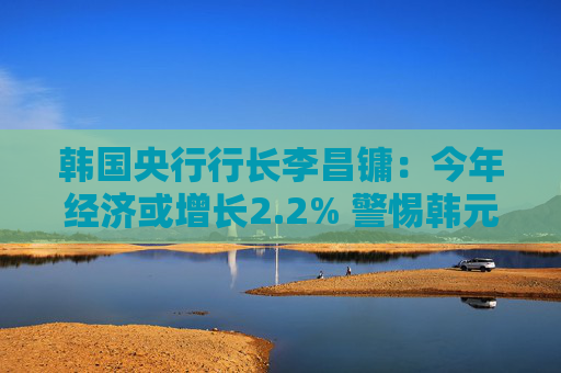 韩国央行行长李昌镛：今年经济或增长2.2% 警惕韩元汇率波动