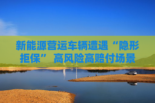 新能源营运车辆遭遇“隐形拒保” 高风险高赔付场景何解？