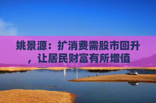 姚景源：扩消费需股市回升，让居民财富有所增值