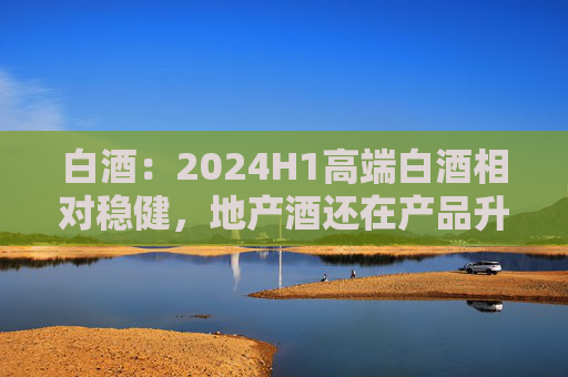 白酒：2024H1高端白酒相对稳健，地产酒还在产品升级，次高端出现了明显分化