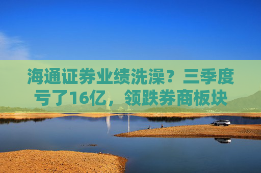 海通证券业绩洗澡？三季度亏了16亿，领跌券商板块