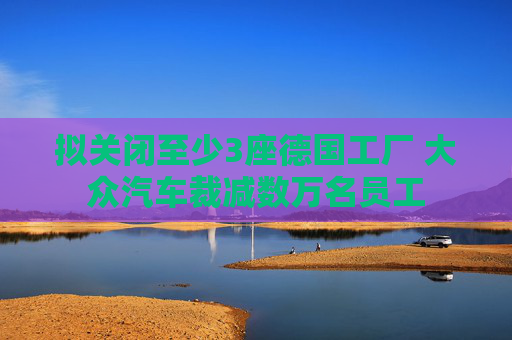 拟关闭至少3座德国工厂 大众汽车裁减数万名员工