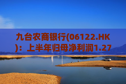 九台农商银行(06122.HK)：上半年归母净利润1.27亿元 同比减少15.3%
