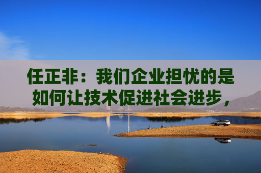 任正非：我们企业担忧的是如何让技术促进社会进步，社会的平衡问题需要政府来解决