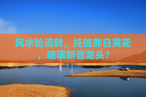 风水轮流转，纯碱昨日黄花，玻璃新晋龙头？
