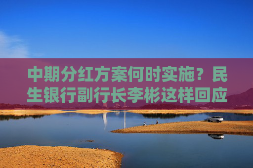 中期分红方案何时实施？民生银行副行长李彬这样回应