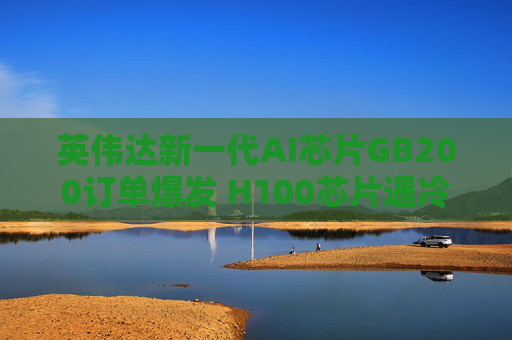 英伟达新一代AI芯片GB200订单爆发 H100芯片遇冷