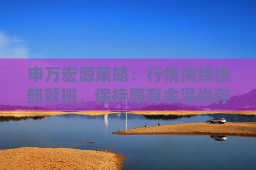 申万宏源策略：行情演绎按部就班，保持原有余温尚存