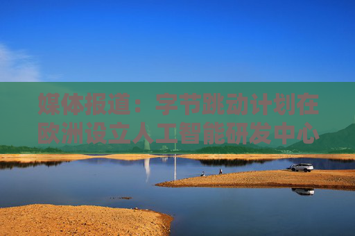 媒体报道：字节跳动计划在欧洲设立人工智能研发中心
