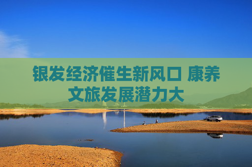 银发经济催生新风口 康养文旅发展潜力大