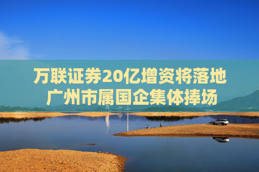 万联证券20亿增资将落地 广州市属国企集体捧场