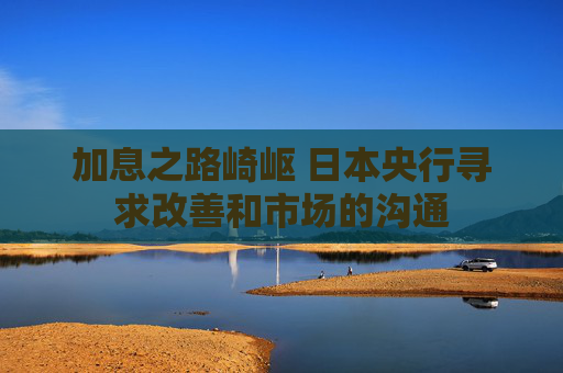 加息之路崎岖 日本央行寻求改善和市场的沟通