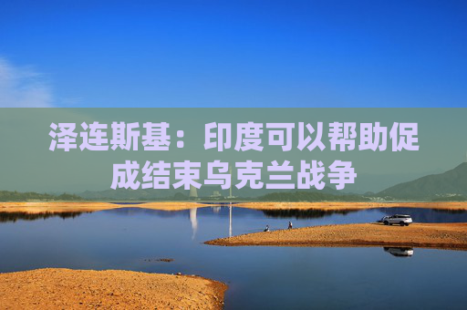 泽连斯基：印度可以帮助促成结束乌克兰战争