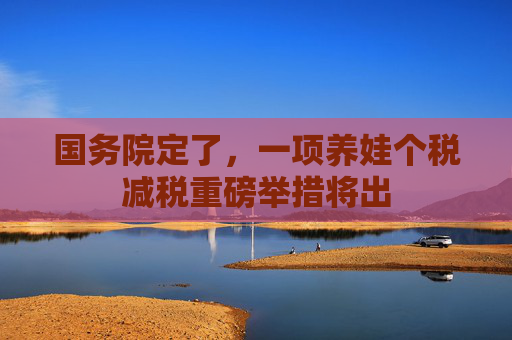 国务院定了，一项养娃个税减税重磅举措将出