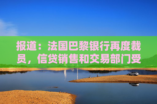 报道：法国巴黎银行再度裁员，信贷销售和交易部门受到影响