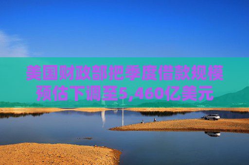 美国财政部把季度借款规模预估下调至5,460亿美元