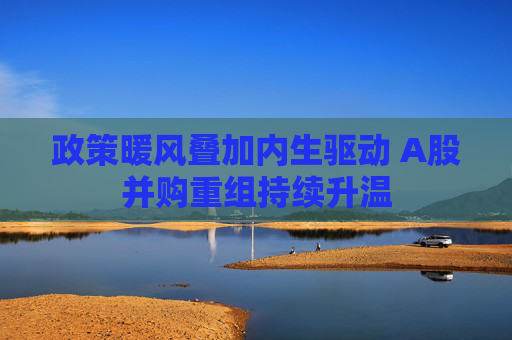 政策暖风叠加内生驱动 A股并购重组持续升温