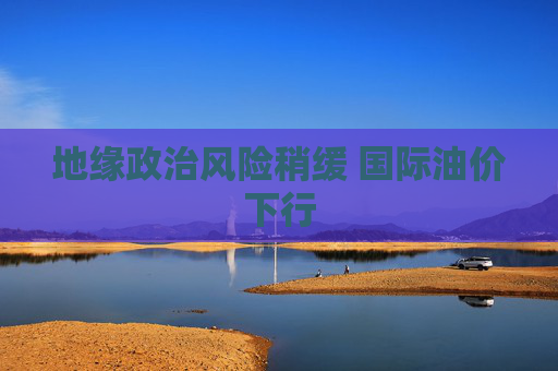 地缘政治风险稍缓 国际油价下行