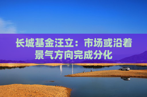 长城基金汪立：市场或沿着景气方向完成分化