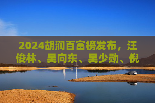2024胡润百富榜发布，汪俊林、吴向东、吴少勋、倪永培等酒业富豪集体财富缩水！