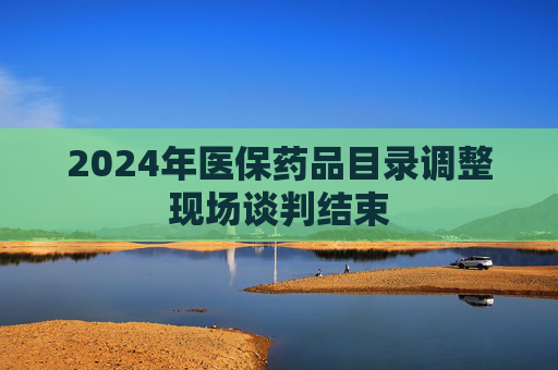 2024年医保药品目录调整现场谈判结束