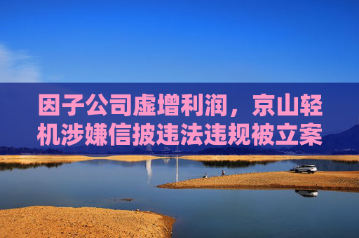 因子公司虚增利润，京山轻机涉嫌信披违法违规被立案 中勤万信曾出具无保留意见审计报告