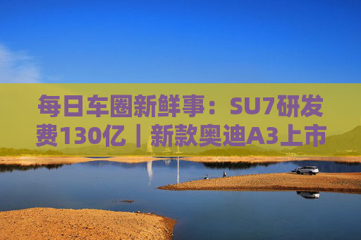 每日车圈新鲜事：SU7研发费130亿｜新款奥迪A3上市｜比亚迪限时发上亿元补贴