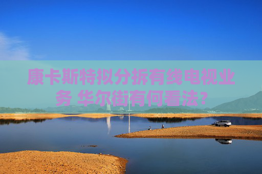 康卡斯特拟分拆有线电视业务 华尔街有何看法？