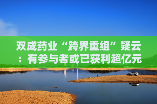 双成药业“跨界重组”疑云：有参与者或已获利超亿元后离场