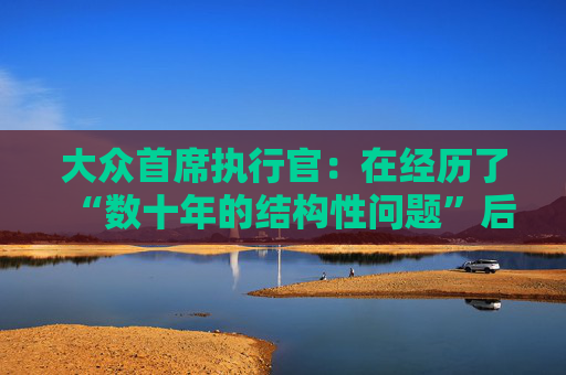 大众首席执行官：在经历了“数十年的结构性问题”后，削减成本是必要的