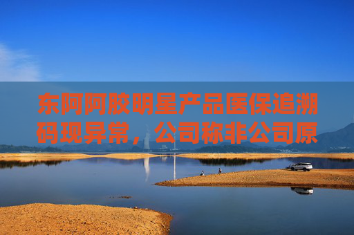 东阿阿胶明星产品医保追溯码现异常，公司称非公司原因 部分药店、医院为何盯上这款药？