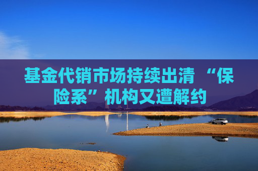 基金代销市场持续出清 “保险系”机构又遭解约