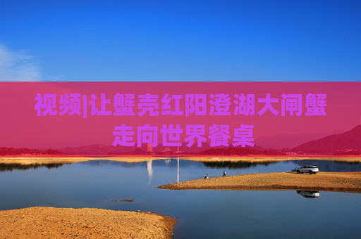视频|让蟹壳红阳澄湖大闸蟹 走向世界餐桌