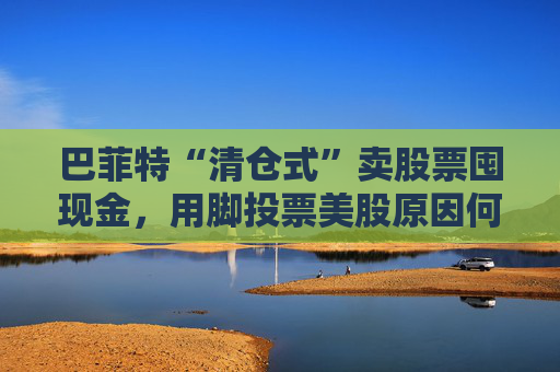 巴菲特“清仓式”卖股票囤现金，用脚投票美股原因何在？
