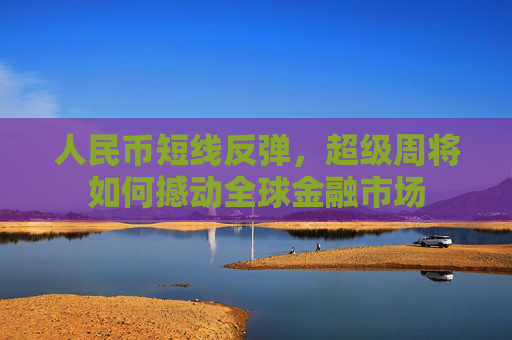 人民币短线反弹，超级周将如何撼动全球金融市场
