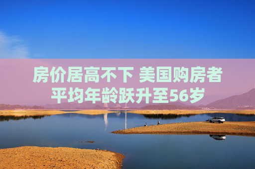 房价居高不下 美国购房者平均年龄跃升至56岁