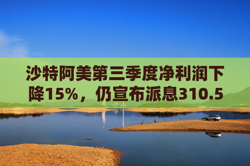 沙特阿美第三季度净利润下降15%，仍宣布派息310.5亿美元