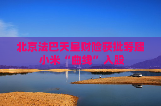 北京法巴天星财险获批筹建 小米“曲线”入股