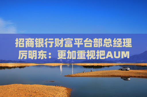 招商银行财富平台部总经理厉明东：更加重视把AUM和客群持续增长作为零售发展的基本盘